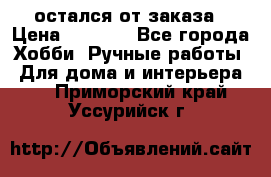 остался от заказа › Цена ­ 3 500 - Все города Хобби. Ручные работы » Для дома и интерьера   . Приморский край,Уссурийск г.